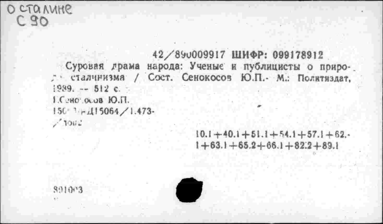 ﻿о ста лике с зо
42/89U009917 ШИФР: 099178912
Суровая /»рама народа: Ученые и публицисты о приро-; ■ сталинизма / Сост. Сенокосов Ю.П.- М.: Политиздат, 5t2 с
Г.СеиО'.ооив Ю.П.
I5C ’ г415064/1.473-
/ТО112
10.14-40.1+61.14-54.1 +57.1+ 62. •
1 +63.1+65.2+66.1 +82:2+89.1
89! 0ЛЗ